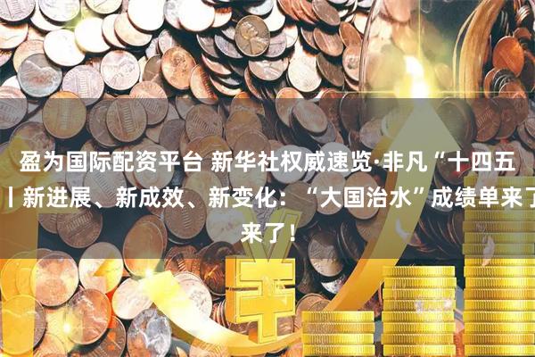 盈为国际配资平台 新华社权威速览·非凡“十四五”丨新进展、新成效、新变化：“大国治水”成绩单来了！