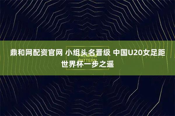 鼎和网配资官网 小组头名晋级 中国U20女足距世界杯一步之遥
