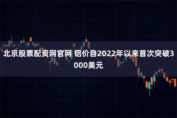 北京股票配资网官网 铝价自2022年以来首次突破3000美元