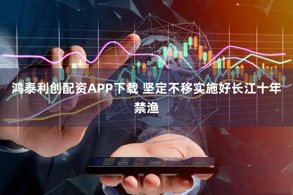 鸿泰利创配资APP下载 坚定不移实施好长江十年禁渔