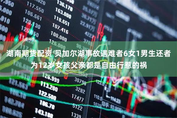 湖南期货配资 贝加尔湖事故遇难者6女1男生还者为12岁女孩父亲都是自由行惹的祸