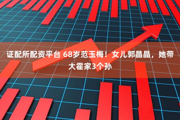 证配所配资平台 68岁范玉梅！女儿郭晶晶，她带大霍家3个孙