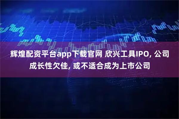 辉煌配资平台app下载官网 欣兴工具IPO, 公司成长性欠佳, 或不适合成为上市公司
