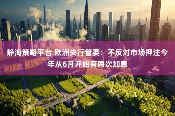 静海策略平台 欧洲央行管委:不反对市场押注今年从6月开始有两次加息