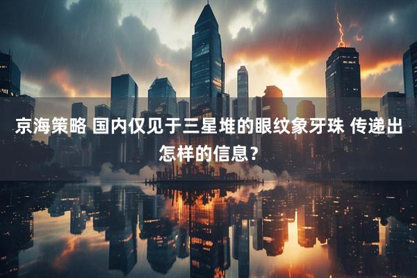 京海策略 国内仅见于三星堆的眼纹象牙珠 传递出怎样的信息?
