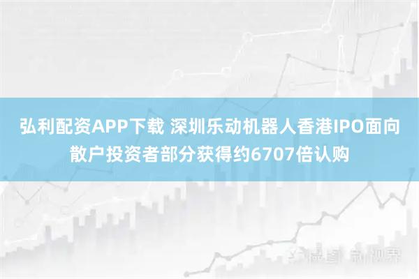 弘利配资APP下载 深圳乐动机器人香港IPO面向散户投资者部分获得约6707倍认购