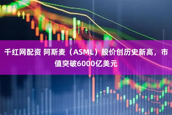 千红网配资 阿斯麦（ASML）股价创历史新高，市值突破6000亿美元