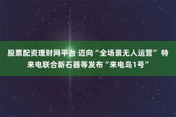 股票配资理财网平台 迈向“全场景无人运营” 特来电联合新石器等发布“来电岛1号”