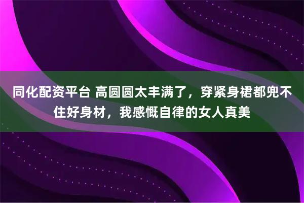 同化配资平台 高圆圆太丰满了，穿紧身裙都兜不住好身材，我感慨自律的女人真美