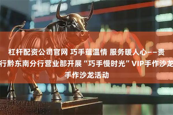 杠杆配资公司官网 巧手蕴温情 服务暖人心——贵州银行黔东南分行营业部开展“巧手慢时光”VIP手作沙龙活动