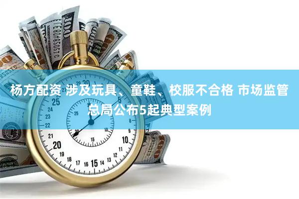 杨方配资 涉及玩具、童鞋、校服不合格 市场监管总局公布5起典型案例