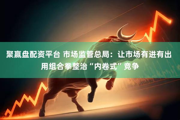 聚赢盘配资平台 市场监管总局：让市场有进有出 用组合拳整治“内卷式”竞争