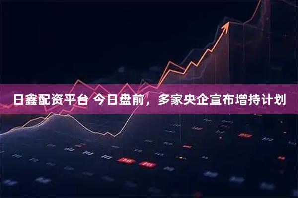 日鑫配资平台 今日盘前，多家央企宣布增持计划