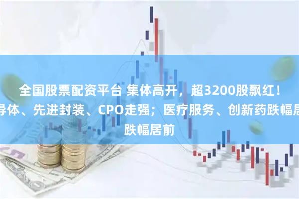 全国股票配资平台 集体高开，超3200股飘红！半导体、先进封装、CPO走强；医疗服务、创新药跌幅居前