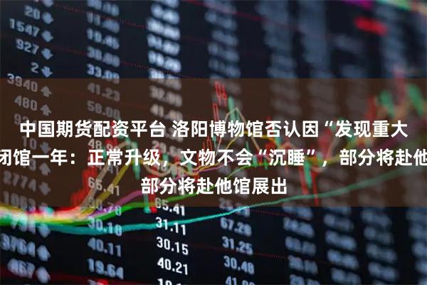 中国期货配资平台 洛阳博物馆否认因“发现重大文物”闭馆一年：正常升级，文物不会“沉睡”，部分将赴他馆展出